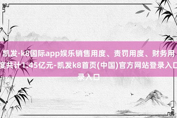 凯发·k8国际app娱乐销售用度、责罚用度、财务用度共计1.45亿元-凯发k8首页(中国)官方网站登录入口