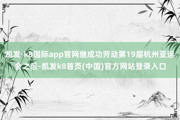 凯发·k8国际app官网继成功劳动第19届杭州亚运会之后-凯发k8首页(中国)官方网站登录入口