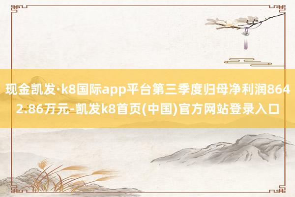 现金凯发·k8国际app平台第三季度归母净利润8642.86万元-凯发k8首页(中国)官方网站登录入口