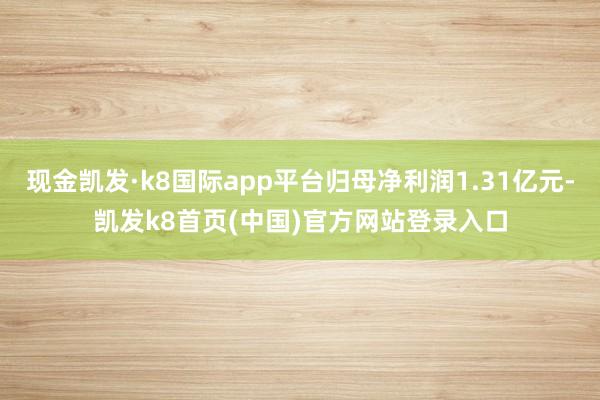 现金凯发·k8国际app平台归母净利润1.31亿元-凯发k8首页(中国)官方网站登录入口