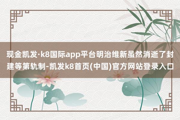 现金凯发·k8国际app平台明治维新虽然消逝了封建等第轨制-凯发k8首页(中国)官方网站登录入口