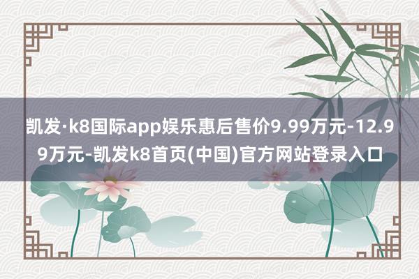 凯发·k8国际app娱乐惠后售价9.99万元-12.99万元-凯发k8首页(中国)官方网站登录入口