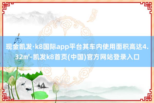 现金凯发·k8国际app平台其车内使用面积高达4.32㎡-凯发k8首页(中国)官方网站登录入口