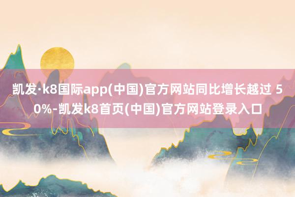 凯发·k8国际app(中国)官方网站同比增长越过 50%-凯发k8首页(中国)官方网站登录入口