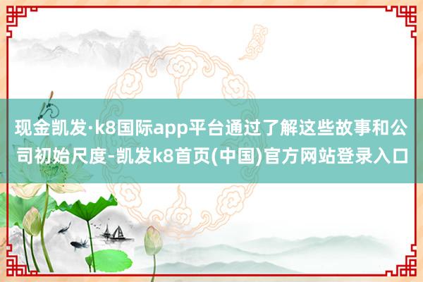 现金凯发·k8国际app平台通过了解这些故事和公司初始尺度-凯发k8首页(中国)官方网站登录入口