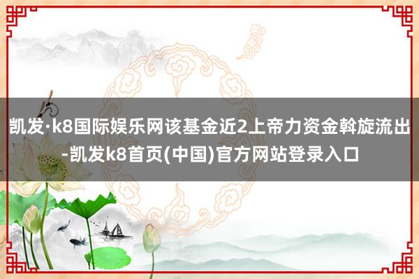 凯发·k8国际娱乐网该基金近2上帝力资金斡旋流出-凯发k8首页(中国)官方网站登录入口