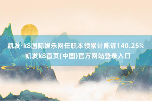 凯发·k8国际娱乐网任职本领累计陈诉140.25%-凯发k8首页(中国)官方网站登录入口