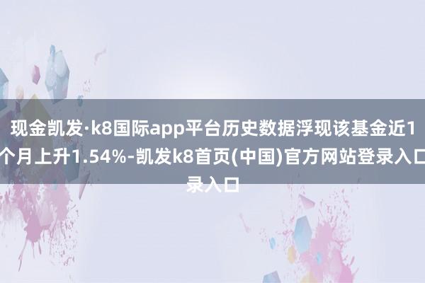 现金凯发·k8国际app平台历史数据浮现该基金近1个月上升1.54%-凯发k8首页(中国)官方网站登录入口