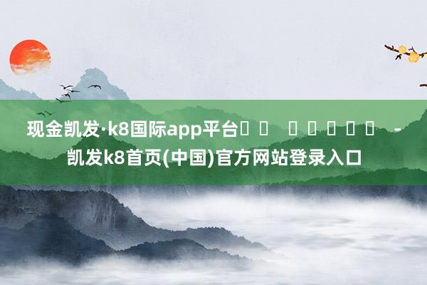 现金凯发·k8国际app平台		  					  -凯发k8首页(中国)官方网站登录入口