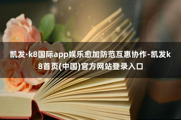 凯发·k8国际app娱乐　　愈加防范互惠协作-凯发k8首页(中国)官方网站登录入口