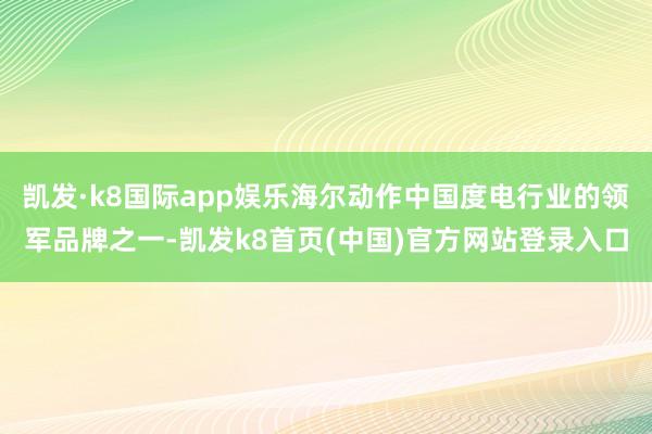 凯发·k8国际app娱乐海尔动作中国度电行业的领军品牌之一-凯发k8首页(中国)官方网站登录入口