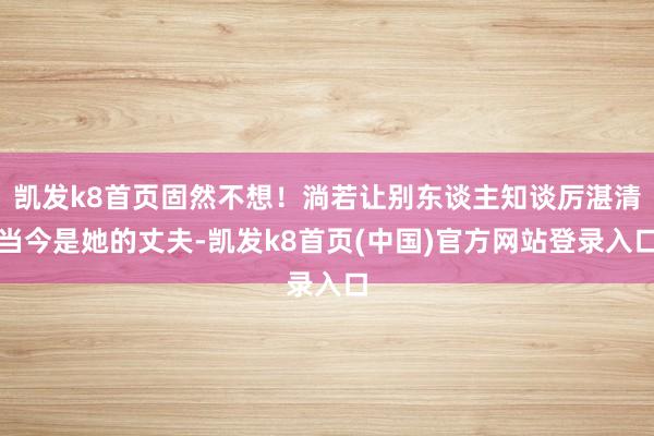 凯发k8首页固然不想！淌若让别东谈主知谈厉湛清当今是她的丈夫-凯发k8首页(中国)官方网站登录入口