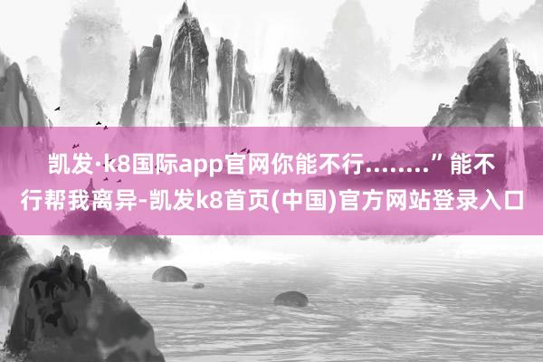 凯发·k8国际app官网你能不行........”能不行帮我离异-凯发k8首页(中国)官方网站登录入口