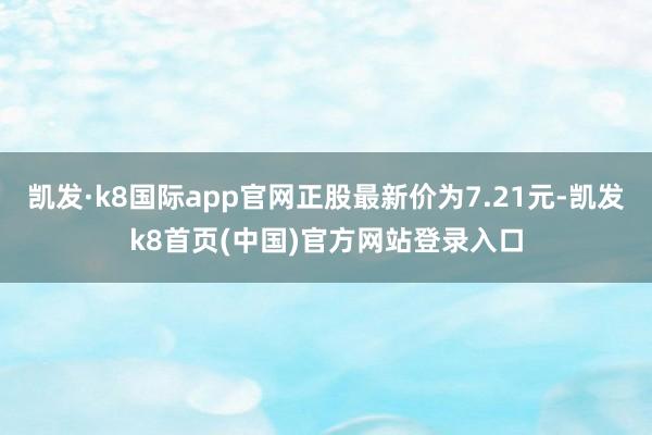 凯发·k8国际app官网正股最新价为7.21元-凯发k8首页(中国)官方网站登录入口