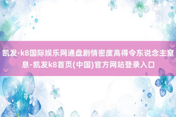 凯发·k8国际娱乐网通盘剧情密度高得令东说念主窒息-凯发k8首页(中国)官方网站登录入口