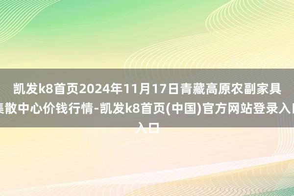 凯发k8首页2024年11月17日青藏高原农副家具集散中心价钱行情-凯发k8首页(中国)官方网站登录入口