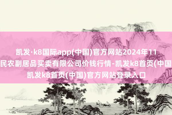 凯发·k8国际app(中国)官方网站2024年11月17日马鞍山市安民农副居品买卖有限公司价钱行情-凯发k8首页(中国)官方网站登录入口