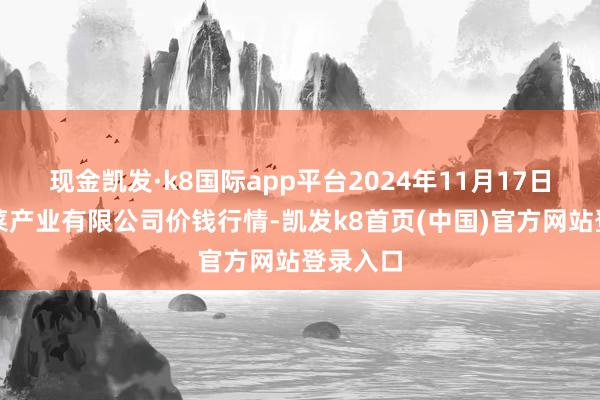 现金凯发·k8国际app平台2024年11月17日鲁南蔬菜产业有限公司价钱行情-凯发k8首页(中国)官方网站登录入口