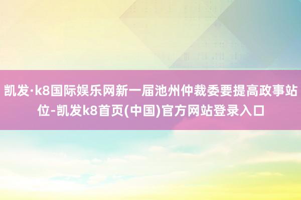 凯发·k8国际娱乐网新一届池州仲裁委要提高政事站位-凯发k8首页(中国)官方网站登录入口