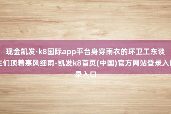 现金凯发·k8国际app平台身穿雨衣的环卫工东谈主们顶着寒风细雨-凯发k8首页(中国)官方网站登录入口