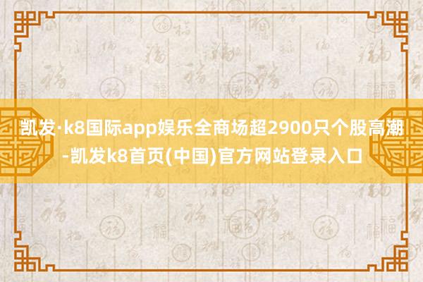 凯发·k8国际app娱乐全商场超2900只个股高潮-凯发k8首页(中国)官方网站登录入口