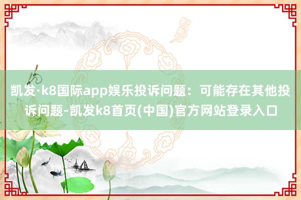 凯发·k8国际app娱乐投诉问题：可能存在其他投诉问题-凯发k8首页(中国)官方网站登录入口