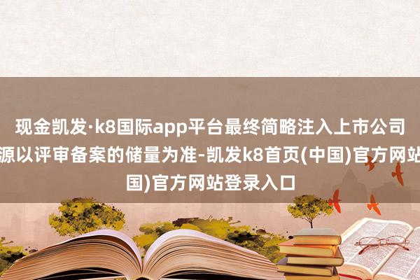 现金凯发·k8国际app平台最终简略注入上市公司的黄金资源以评审备案的储量为准-凯发k8首页(中国)官方网站登录入口