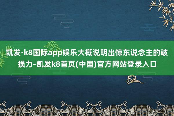 凯发·k8国际app娱乐大概说明出惊东说念主的破损力-凯发k8首页(中国)官方网站登录入口