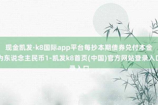 现金凯发·k8国际app平台每抄本期债券兑付本金为东说念主民币1-凯发k8首页(中国)官方网站登录入口