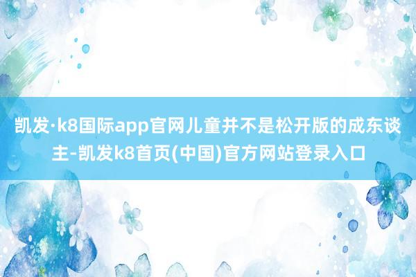 凯发·k8国际app官网儿童并不是松开版的成东谈主-凯发k8首页(中国)官方网站登录入口