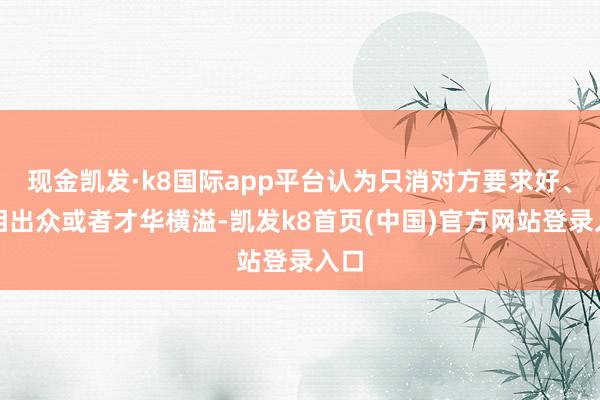 现金凯发·k8国际app平台认为只消对方要求好、长相出众或者才华横溢-凯发k8首页(中国)官方网站登录入口