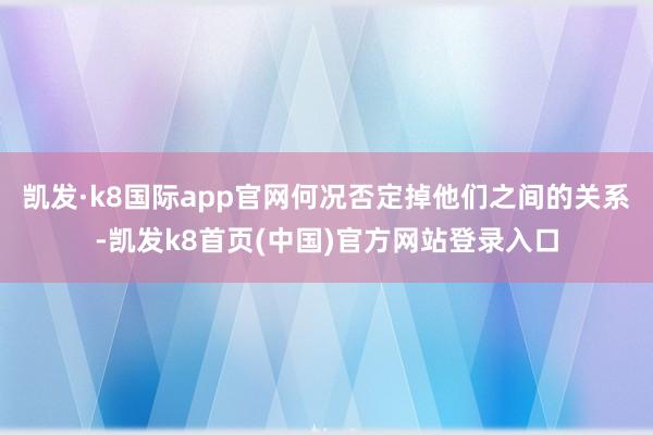 凯发·k8国际app官网何况否定掉他们之间的关系-凯发k8首页(中国)官方网站登录入口