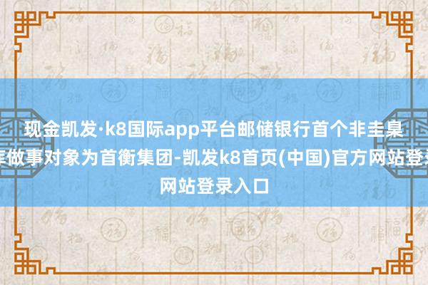 现金凯发·k8国际app平台　　邮储银行首个非圭臬化管库做事对象为首衡集团-凯发k8首页(中国)官方网站登录入口