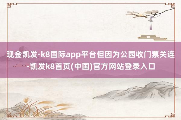 现金凯发·k8国际app平台但因为公园收门票关连-凯发k8首页(中国)官方网站登录入口