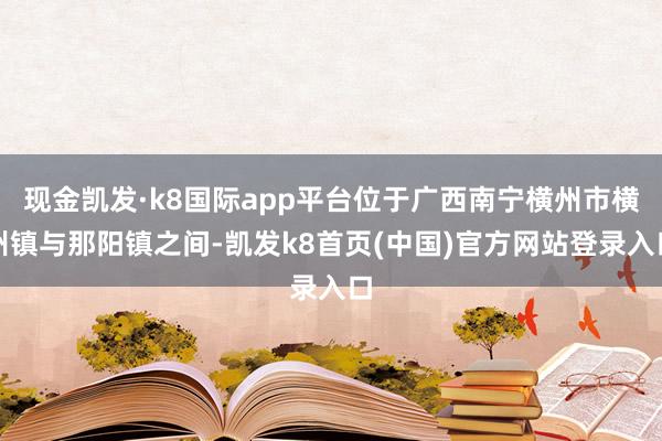 现金凯发·k8国际app平台位于广西南宁横州市横州镇与那阳镇之间-凯发k8首页(中国)官方网站登录入口