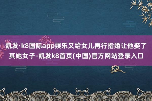 凯发·k8国际app娱乐又给女儿再行指婚让他娶了其她女子-凯发k8首页(中国)官方网站登录入口