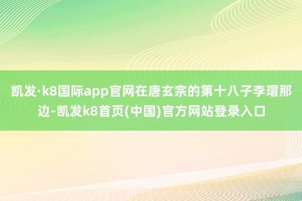 凯发·k8国际app官网在唐玄宗的第十八子李瑁那边-凯发k8首页(中国)官方网站登录入口