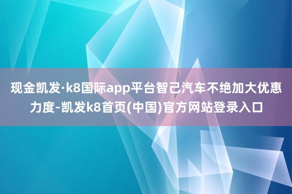 现金凯发·k8国际app平台智己汽车不绝加大优惠力度-凯发k8首页(中国)官方网站登录入口