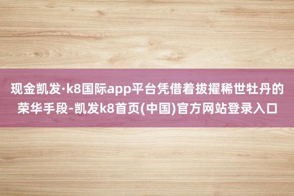 现金凯发·k8国际app平台凭借着拔擢稀世牡丹的荣华手段-凯发k8首页(中国)官方网站登录入口