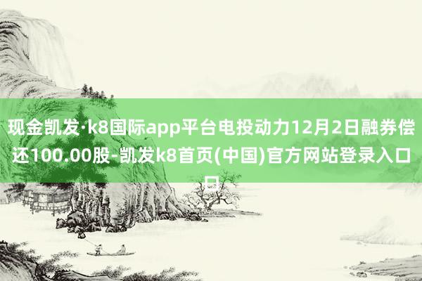 现金凯发·k8国际app平台电投动力12月2日融券偿还100.00股-凯发k8首页(中国)官方网站登录入口