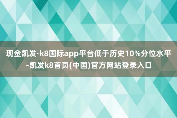 现金凯发·k8国际app平台低于历史10%分位水平-凯发k8首页(中国)官方网站登录入口