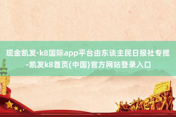 现金凯发·k8国际app平台由东谈主民日报社专揽-凯发k8首页(中国)官方网站登录入口