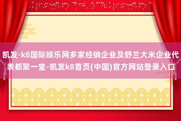 凯发·k8国际娱乐网多家经销企业及舒兰大米企业代表都聚一堂-凯发k8首页(中国)官方网站登录入口