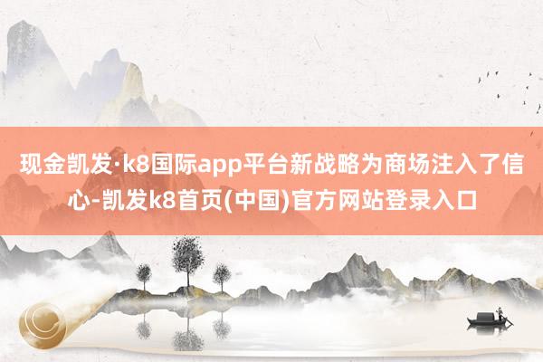 现金凯发·k8国际app平台新战略为商场注入了信心-凯发k8首页(中国)官方网站登录入口