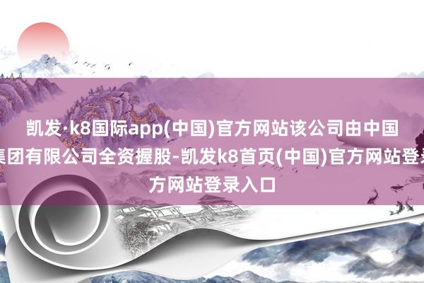 凯发·k8国际app(中国)官方网站该公司由中国铝业集团有限公司全资握股-凯发k8首页(中国)官方网站登录入口