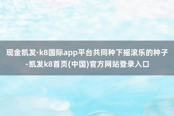 现金凯发·k8国际app平台共同种下摇滚乐的种子-凯发k8首页(中国)官方网站登录入口