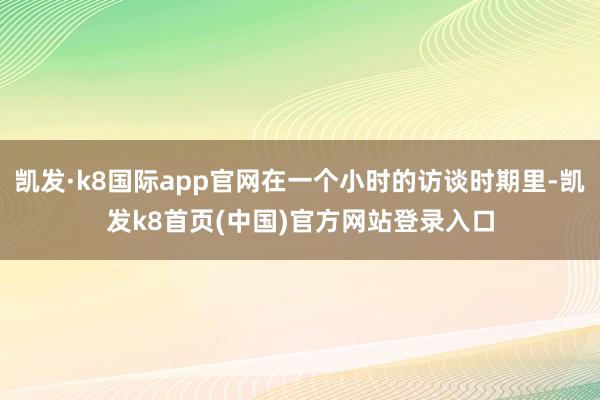 凯发·k8国际app官网在一个小时的访谈时期里-凯发k8首页(中国)官方网站登录入口