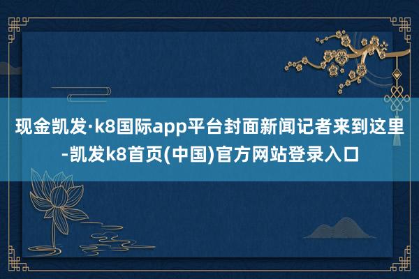 现金凯发·k8国际app平台封面新闻记者来到这里-凯发k8首页(中国)官方网站登录入口