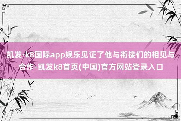 凯发·k8国际app娱乐见证了他与衔接们的相见与合作-凯发k8首页(中国)官方网站登录入口