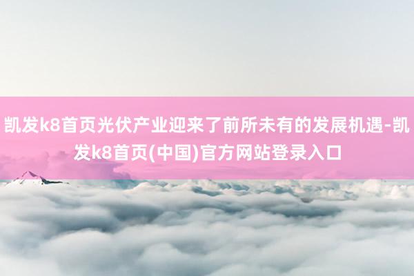 凯发k8首页光伏产业迎来了前所未有的发展机遇-凯发k8首页(中国)官方网站登录入口